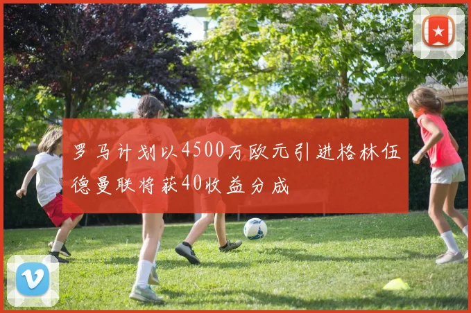 罗马计划以4500万欧元引进格林伍德曼联将获40收益分成