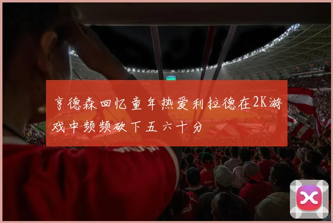 亨德森回忆童年热爱利拉德在2K游戏中频频砍下五六十分