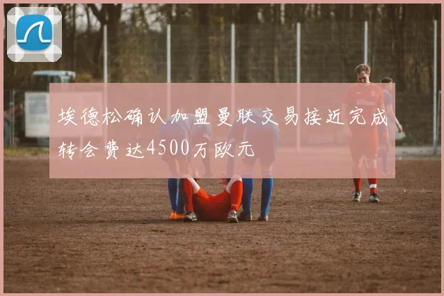 埃德松确认加盟曼联交易接近完成转会费达4500万欧元
