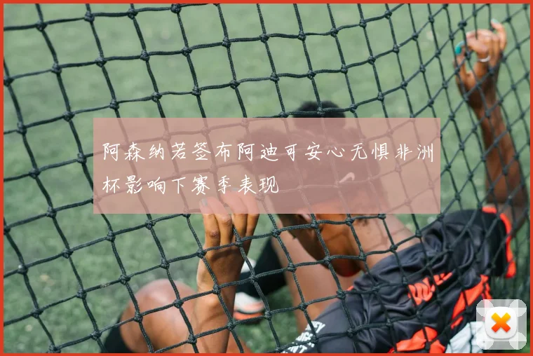 阿森纳若签布阿迪可安心无惧非洲杯影响下赛季表现