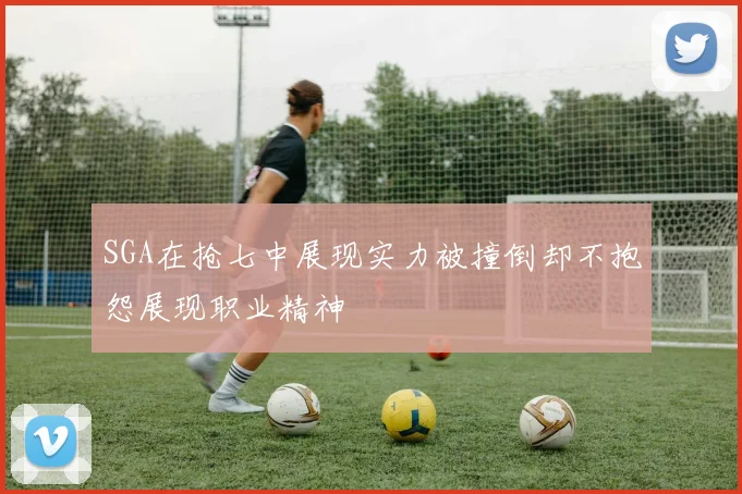 SGA在抢七中展现实力被撞倒却不抱怨展现职业精神