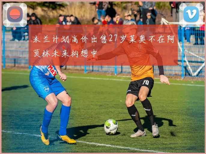 米兰计划高价出售27岁莱奥不在阿莫林未来构想中