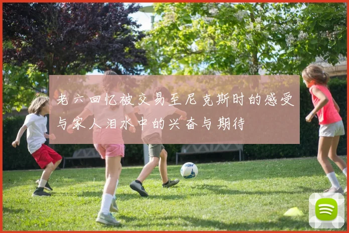 老六回忆被交易至尼克斯时的感受与家人泪水中的兴奋与期待