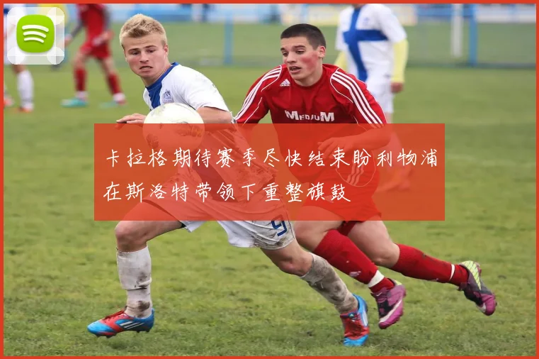 卡拉格期待赛季尽快结束盼利物浦在斯洛特带领下重整旗鼓