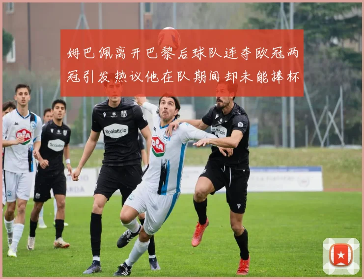 姆巴佩离开巴黎后球队连夺欧冠两冠引发热议他在队期间却未能捧杯