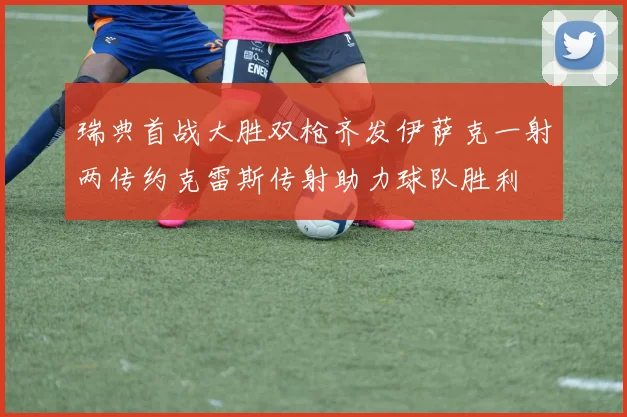 瑞典首战大胜双枪齐发伊萨克一射两传约克雷斯传射助力球队胜利