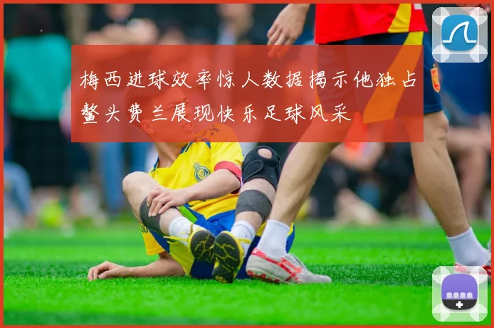 梅西进球效率惊人数据揭示他独占鳌头费兰展现快乐足球风采