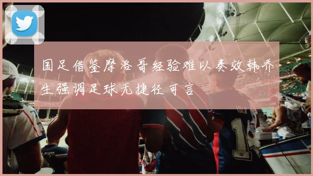 国足借鉴摩洛哥经验难以奏效韩乔生强调足球无捷径可言