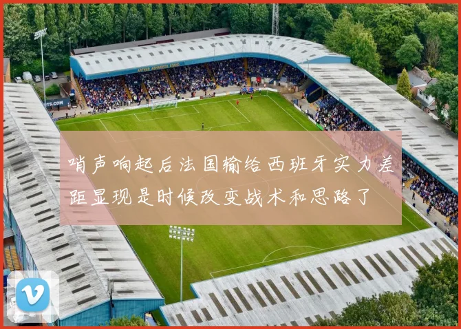 哨声响起后法国输给西班牙实力差距显现是时候改变战术和思路了
