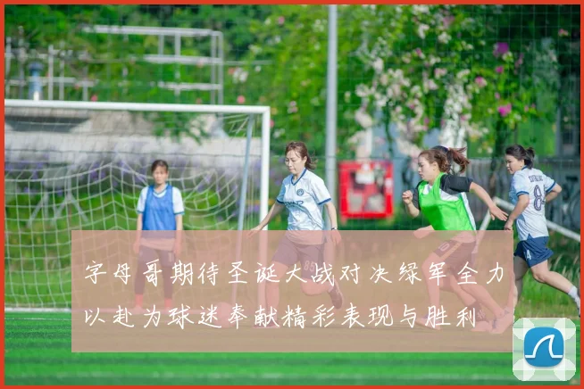 字母哥期待圣诞大战对决绿军全力以赴为球迷奉献精彩表现与胜利