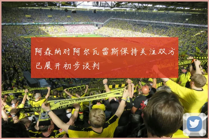 阿森纳对阿尔瓦雷斯保持关注双方已展开初步谈判