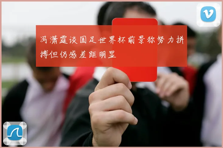 冯潇霆谈国足世界杯前景称努力拼搏但仍感差距明显