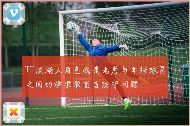 TT谈湖人角色我是老詹与年轻球员之间的桥梁敢直言防守问题