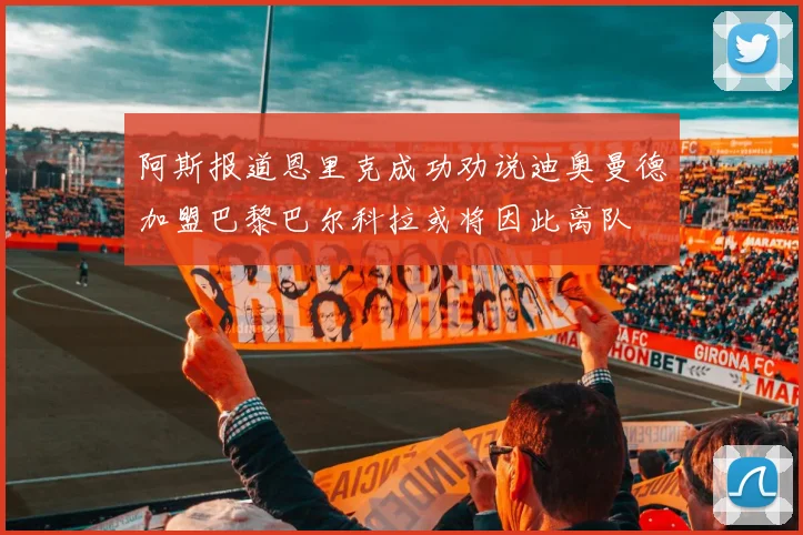 阿斯报道恩里克成功劝说迪奥曼德加盟巴黎巴尔科拉或将因此离队