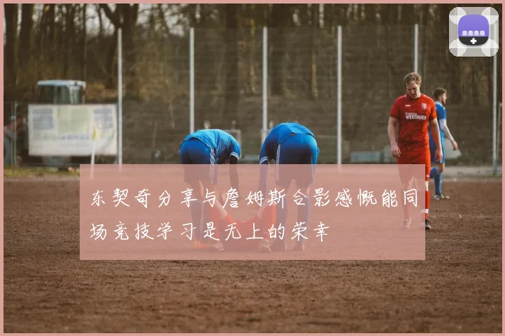 东契奇分享与詹姆斯合影感慨能同场竞技学习是无上的荣幸