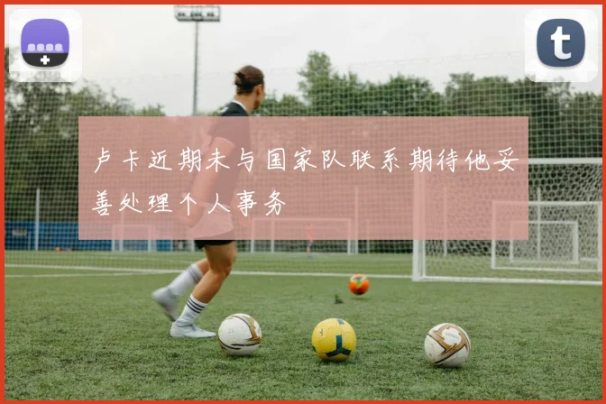 卢卡近期未与国家队联系期待他妥善处理个人事务